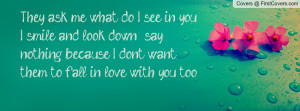 They ask me what do I see in you, I smile and look down & say nothing ...