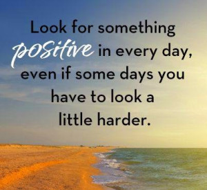 Look for something positive in everyday, even if some days you have to ...