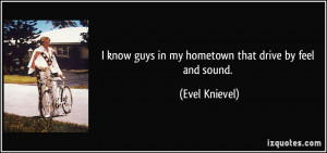 know guys in my hometown that drive by feel and sound. - Evel ...