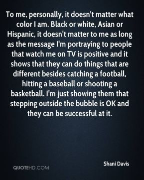 it doesn't matter what color I am. Black or white, Asian or Hispanic ...