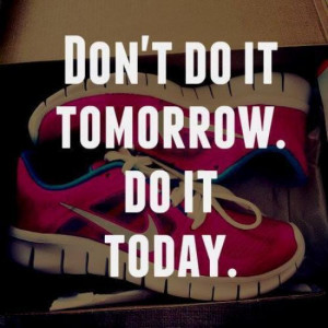 Don’t do it tomorrow. Do it today.