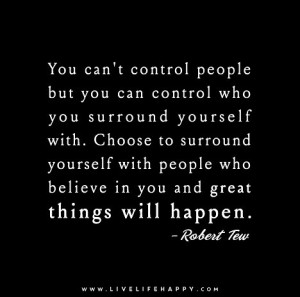 You can't control people but you can control who you surround yourself ...