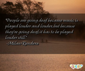 ... they're going deaf, it has to be played louder still. -Milan Kundera
