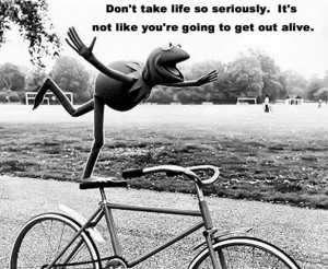 Don't take life to seriously. It's not like you're going to get out ...
