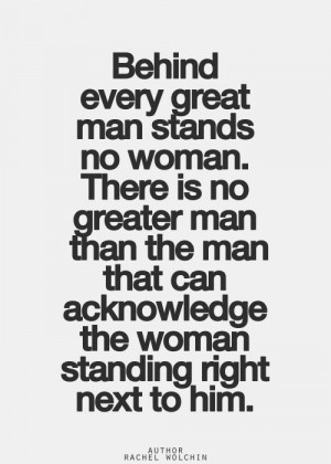 there is no greater man than the man that can acknowledge the woman ...