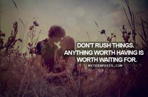Don't rush things, anything worth having is worth waiting for.