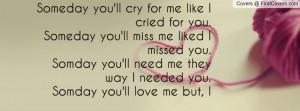 Someday you'll cry for me like I cried for you.Someday you'll miss me ...