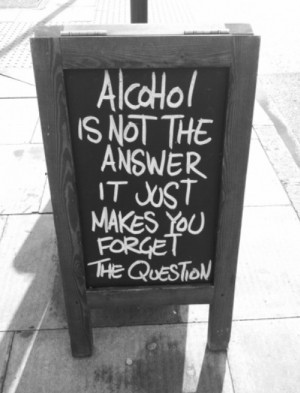 Alcohol is not the answer it just makes you forget the question.
