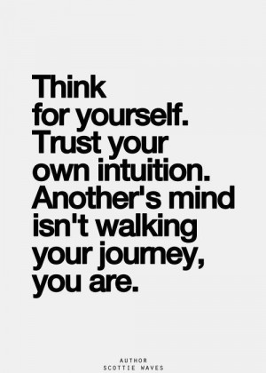 Think for yourself. Trust your own intuition. Another's mind isn't ...
