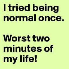 tried being normal worst 2 minutes of my life more my life normal ...
