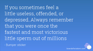 If you sometimes feel a little useless, offended, or depressed..Always ...