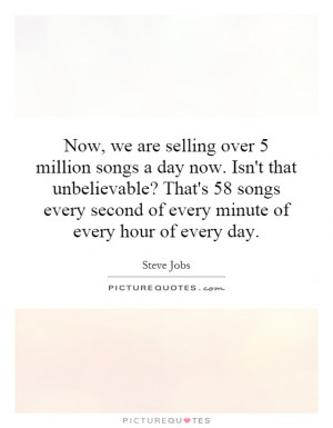 Now, we are selling over 5 million songs a day now. Isn't that ...