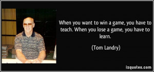 ... have to teach. When you lose a game, you have to learn. - Tom Landry