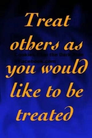 Yes treat others the way you want to be treated and how others become ...