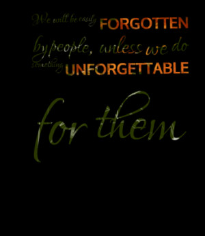 ... FORGOTTEN by people, unless we do something UNFORGETTABLE for them