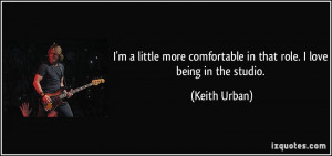 ... comfortable in that role. I love being in the studio. - Keith Urban