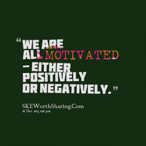 WE ARE ALL MOTIVATED - EITHER POSITIVELY OR NEGATIVELY.