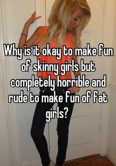 ... skinny girls but completely horrible and rude to make fun of fat girls