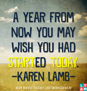 year from now you may wish you had started today. -Karen Lamb