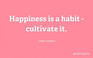 Happiness is a habit – cultivate it.” ~ Elbert Hubbard
