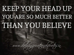 Keep your head up; you are so much better than you believe ...