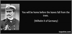 You will be home before the leaves fall from the trees. - Wilhelm II ...