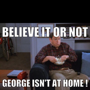 Believe it or not, George isn't home. Please leave a message after ...