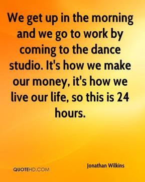 We get up in the morning and we go to work by coming to the dance ...