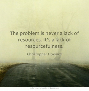 ... problem is never a lack of resources. It's a lack of resourcefulness