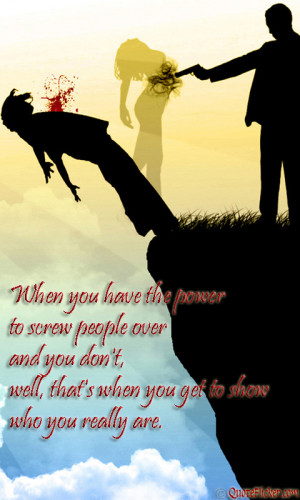 to screw people over and you don t well that s when you get to show ...