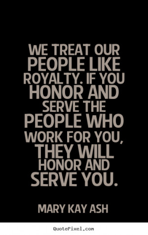 ... We treat our people like royalty. if you honor and serve the people