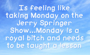 like taking monday on the jerry springer show monday is a royal bitch ...