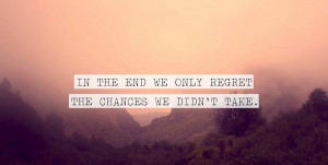 And when it all ends, we only regret the chances we didn’ttake.