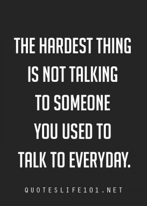... hardest thing is not talking to someone you used to talk to everyday