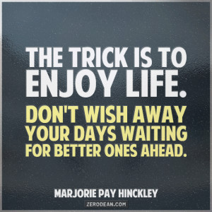 trick is to enjoy life. Don’t wish away your days waiting for better ...