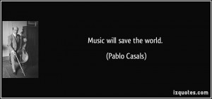 Music will save the world. - Pablo Casals