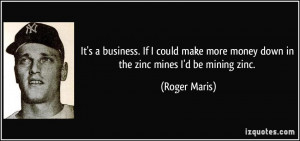It's a business. If I could make more money down in the zinc mines I'd ...