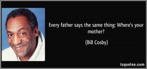 Every father says the same thing: Where's your mother? - Bill Cosby