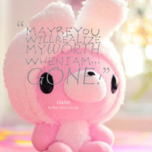 maybe you will realize my WORTH when I am... GONE!