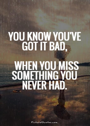 You know you've got it bad, when you miss something you never had.