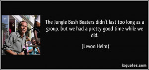 ... as a group, but we had a pretty good time while we did. - Levon Helm