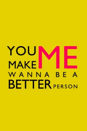 You make me wanna be a better person.