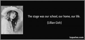 The stage was our school, our home, our life. - Lillian Gish