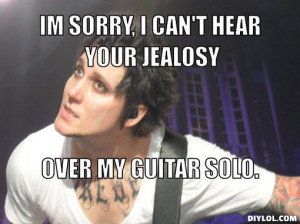 IM SORRY, I CAN'T HEAR YOUR JEALOSY, OVER MY GUITAR SOLO.