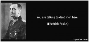 You are talking to dead men here. - Friedrich Paulus