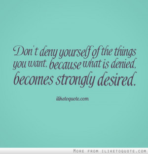 Don't deny yourself of the things you want, because what is denied ...
