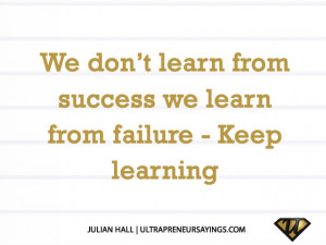 We don’t learn from success we learn from failure – Keep learning