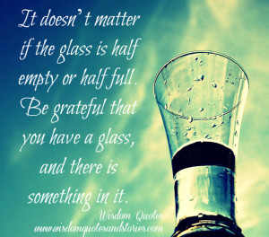 glass is half empty or half full. Be grateful that you have a glass ...