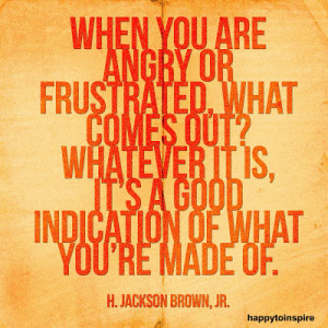 When you are angry or frustrated, what comes out? whatever it is, it's ...