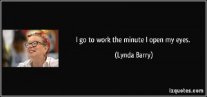 go to work the minute I open my eyes. - Lynda Barry